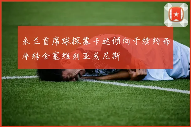米兰首席球探蒙卡达倾向于续约而非转会塞维利亚或尼斯