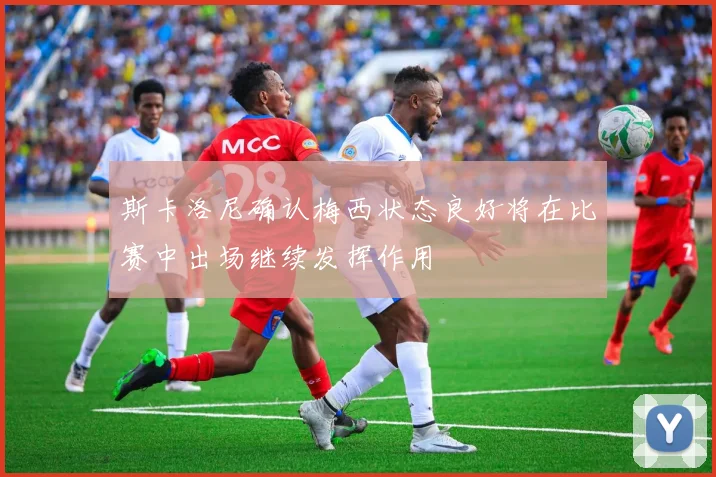 斯卡洛尼确认梅西状态良好将在比赛中出场继续发挥作用