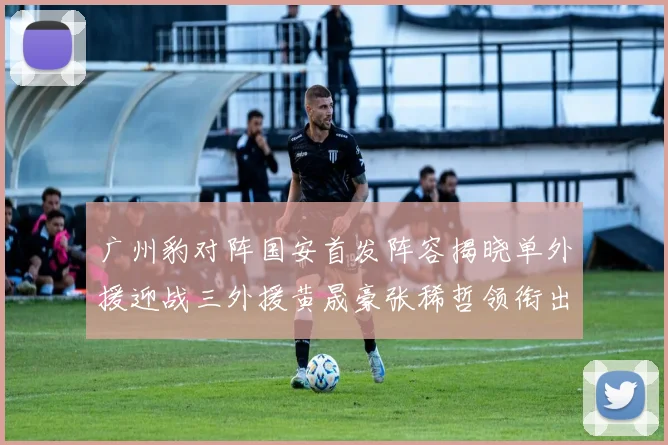 广州豹对阵国安首发阵容揭晓单外援迎战三外援黄晟豪张稀哲领衔出战