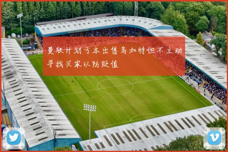 曼联计划亏本出售乌加特但不主动寻找买家以防贬值