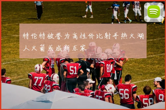 特伦特被誉为高性价比射手热火湖人火箭或成新东家