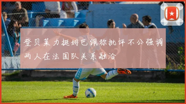 登贝莱力挺姆巴佩称批评不公强调两人在法国队关系融洽