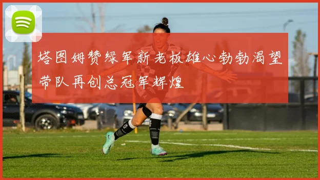 塔图姆赞绿军新老板雄心勃勃渴望带队再创总冠军辉煌