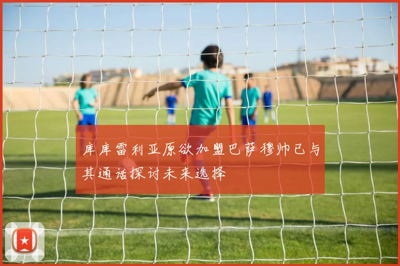 库库雷利亚原欲加盟巴萨穆帅已与其通话探讨未来选择