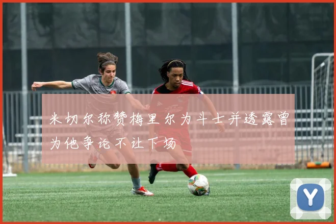 米切尔称赞梅里尔为斗士并透露曾为他争论不让下场