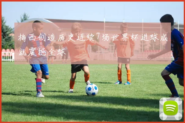 梅西创造历史连续7场世界杯进球成就震撼全球
