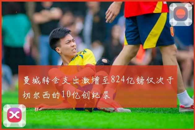 曼城转会支出激增至824亿镑仅次于切尔西的10亿创纪录