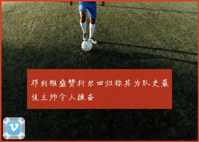 邓利维盛赞科尔回归称其为队史最佳主帅令人振奋