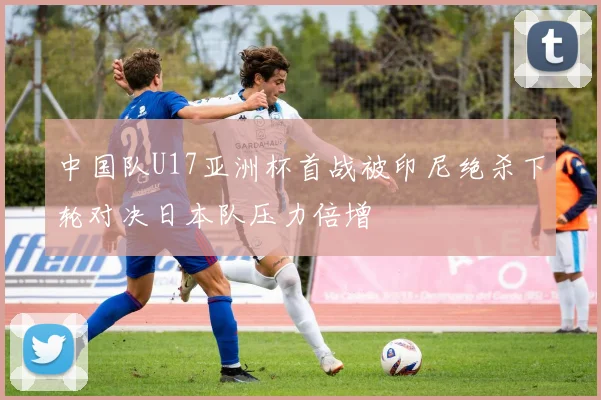 中国队U17亚洲杯首战被印尼绝杀下轮对决日本队压力倍增