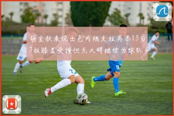 胡金秋表现出色内线支柱再添15分7板膝盖受撞但无大碍继续为球队贡献力量