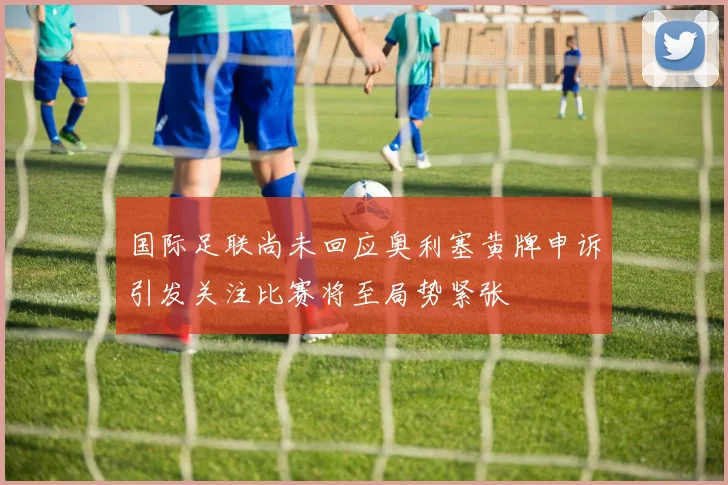 国际足联尚未回应奥利塞黄牌申诉引发关注比赛将至局势紧张