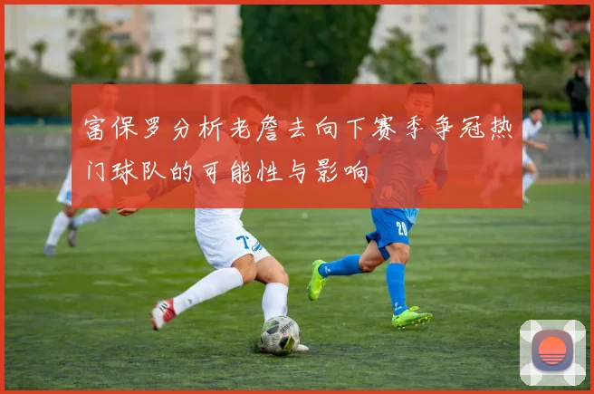 富保罗分析老詹去向下赛季争冠热门球队的可能性与影响