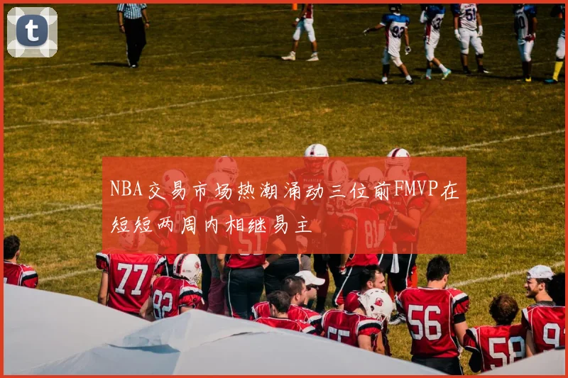 NBA交易市场热潮涌动三位前FMVP在短短两周内相继易主