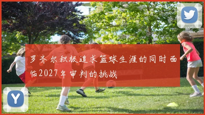 罗齐尔积极追求篮球生涯的同时面临2027年审判的挑战