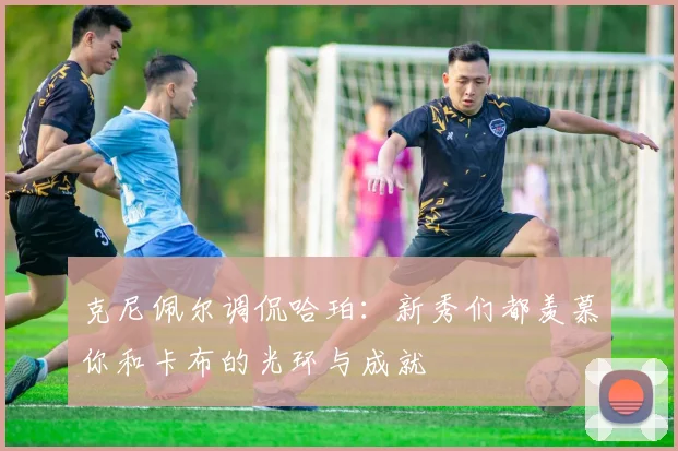 克尼佩尔调侃哈珀：新秀们都羡慕你和卡布的光环与成就