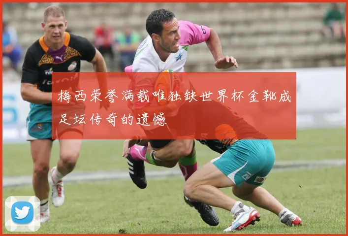 梅西荣誉满载唯独缺世界杯金靴成足坛传奇的遗憾