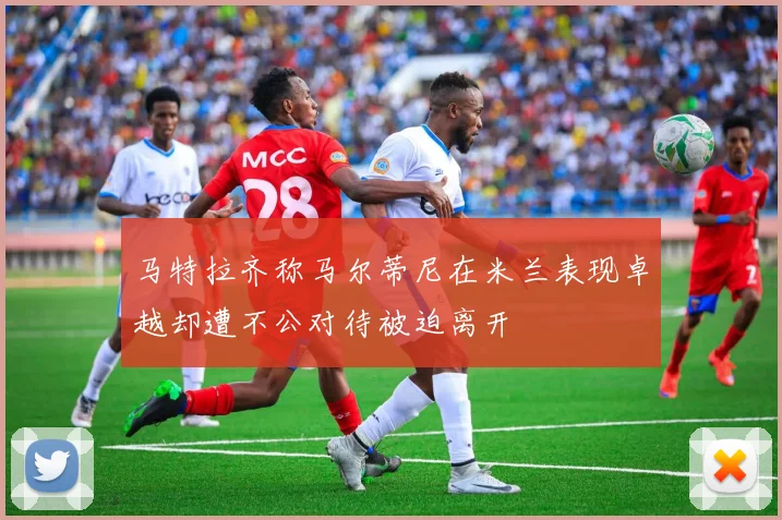 马特拉齐称马尔蒂尼在米兰表现卓越却遭不公对待被迫离开