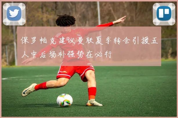 保罗帕克建议曼联夏季转会引援五人中后场补强势在必行
