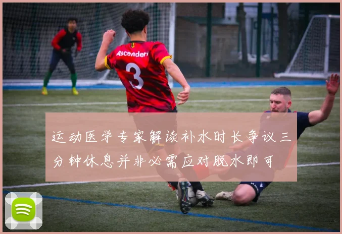 运动医学专家解读补水时长争议三分钟休息并非必需应对脱水即可