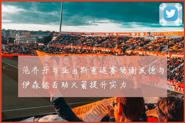 范乔丹与亚当斯重返赛场谢泼德与伊森能否助火箭提升实力